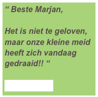 “ Beste Marjan,

Het is niet te geloven, maar onze kleine meid heeft zich vandaag gedraaid!! “

Lees meer ...
